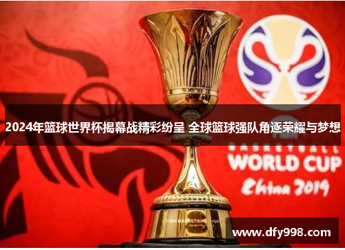 2024年篮球世界杯揭幕战精彩纷呈 全球篮球强队角逐荣耀与梦想