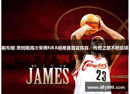 勒布朗-詹姆斯再次荣膺NBA明星赛首发阵容，传奇之路不断延续
