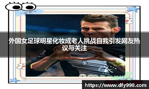 外国女足球明星化妆成老人挑战自我引发网友热议与关注