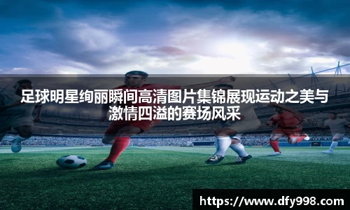 足球明星绚丽瞬间高清图片集锦展现运动之美与激情四溢的赛场风采