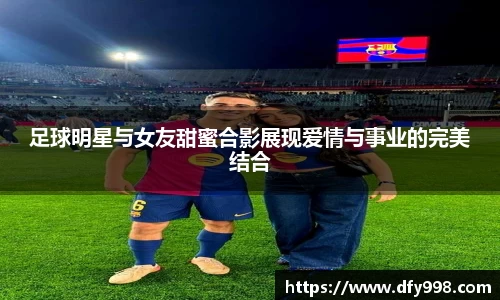 足球明星与女友甜蜜合影展现爱情与事业的完美结合