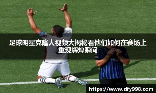 足球明星克隆人视频大揭秘看他们如何在赛场上重现辉煌瞬间